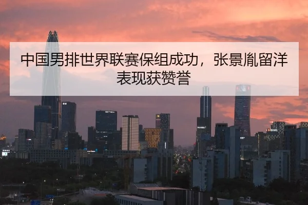 中国男排世界联赛保组成功，张景胤留洋表现获赞誉